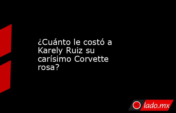¿Cuánto le costó a Karely Ruiz su carísimo Corvette rosa?. Noticias en tiempo real