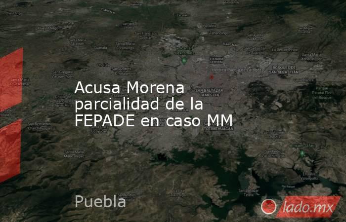 Acusa Morena parcialidad de la FEPADE en caso MM. Noticias en tiempo real
