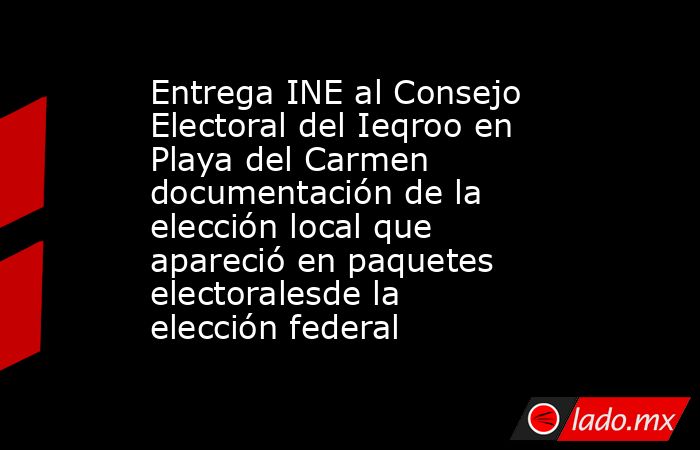 Entrega INE al Consejo Electoral del Ieqroo en Playa del Carmen documentación de la elección local que apareció en paquetes electoralesde la elección federal. Noticias en tiempo real
