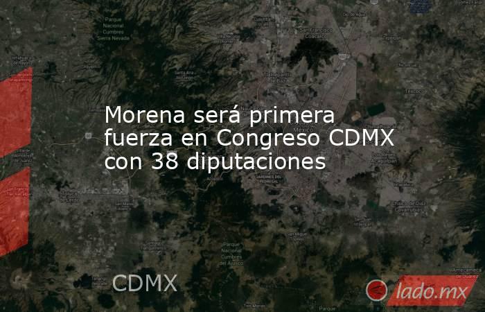 Morena será primera fuerza en Congreso CDMX con 38 diputaciones. Noticias en tiempo real