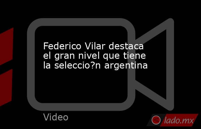 Federico Vilar destaca el gran nivel que tiene la seleccio?n argentina. Noticias en tiempo real