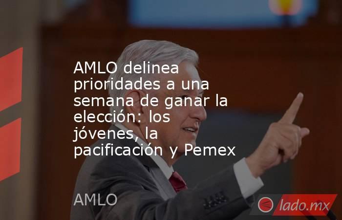 AMLO delinea prioridades a una semana de ganar la elección: los jóvenes, la pacificación y Pemex. Noticias en tiempo real