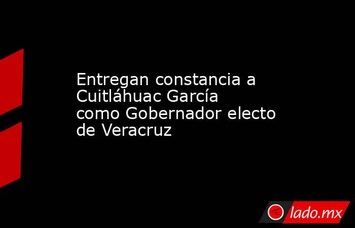 Entregan constancia a Cuitláhuac García como Gobernador electo de Veracruz. Noticias en tiempo real