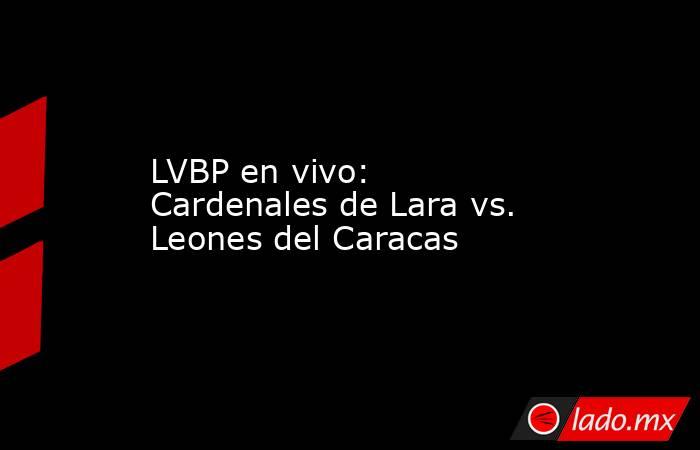LVBP en vivo: Cardenales de Lara vs. Leones del Caracas. Noticias en tiempo real