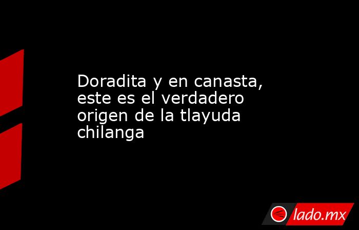 Doradita y en canasta, este es el verdadero origen de la tlayuda chilanga. Noticias en tiempo real