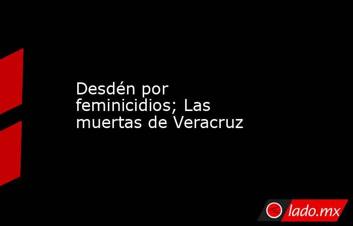 Desdén por feminicidios; Las muertas de Veracruz. Noticias en tiempo real