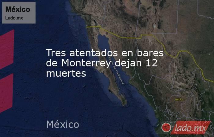 Tres atentados en bares de Monterrey dejan 12 muertes. Noticias en tiempo real