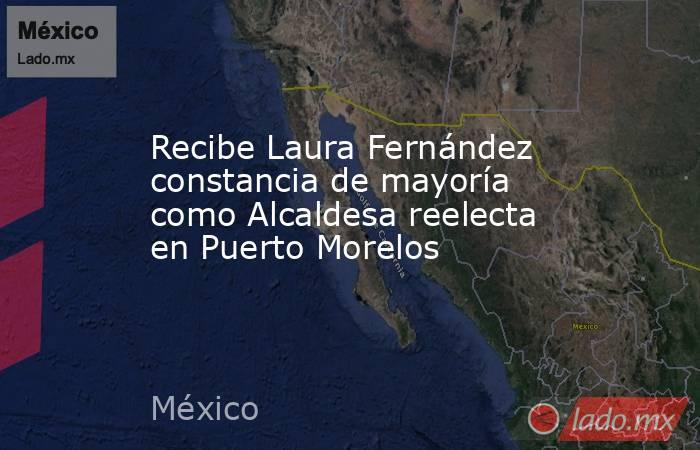 Recibe Laura Fernández constancia de mayoría como Alcaldesa reelecta en Puerto Morelos. Noticias en tiempo real