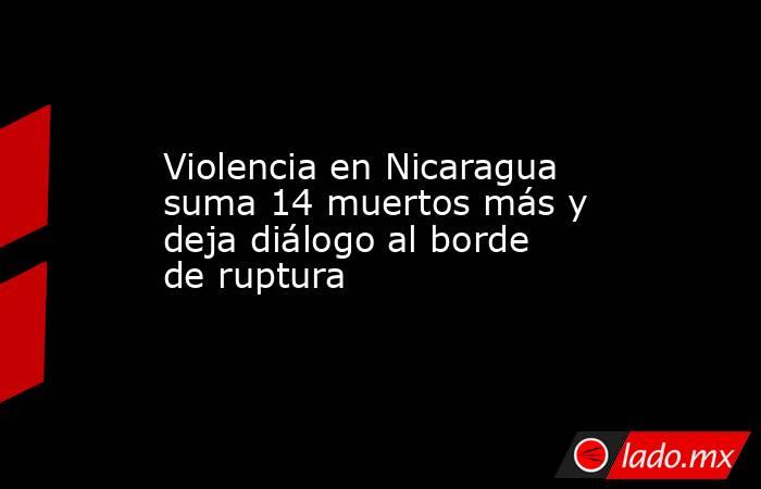 Violencia en Nicaragua suma 14 muertos más y deja diálogo al borde de ruptura. Noticias en tiempo real