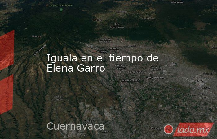 Iguala en el tiempo de Elena Garro. Noticias en tiempo real