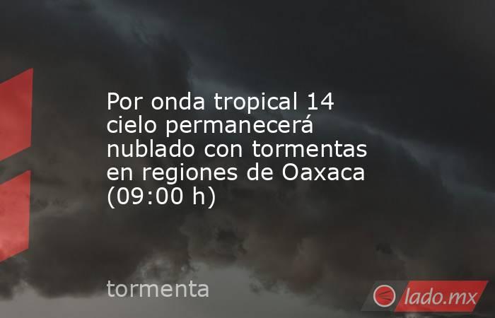 Por onda tropical 14 cielo permanecerá nublado con tormentas en regiones de Oaxaca (09:00 h). Noticias en tiempo real