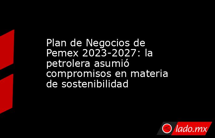 Plan de Negocios de Pemex 2023-2027: la petrolera asumió compromisos en ...
