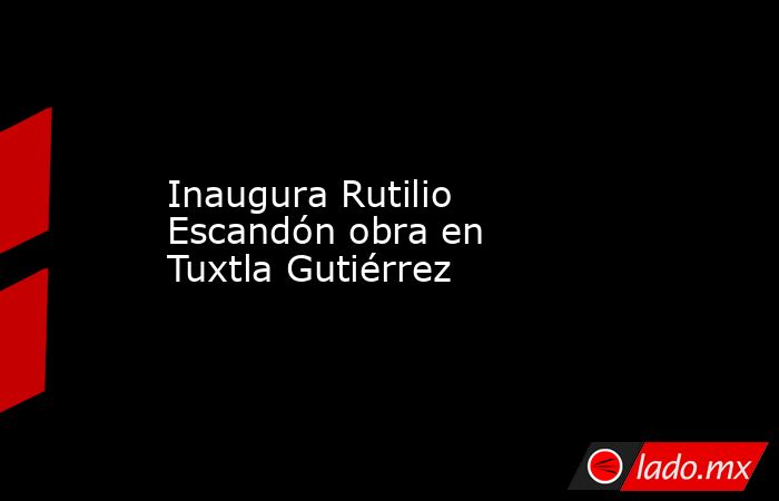 Inaugura Rutilio Escandón obra en Tuxtla Gutiérrez. Noticias en tiempo real