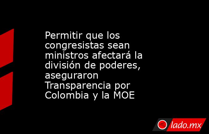 Permitir que los congresistas sean ministros afectará la división de poderes, aseguraron Transparencia por Colombia y la MOE. Noticias en tiempo real