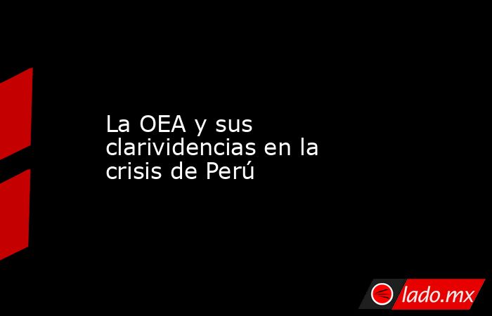 La OEA y sus clarividencias en la crisis de Perú. Noticias en tiempo real