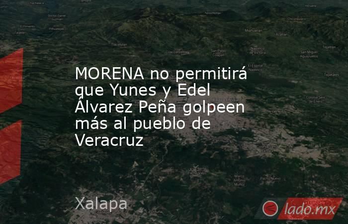 MORENA no permitirá que Yunes y Edel Álvarez Peña golpeen más al pueblo de Veracruz. Noticias en tiempo real