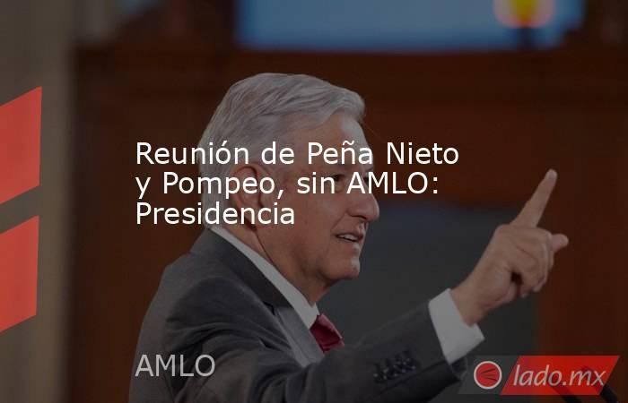 Reunión de Peña Nieto y Pompeo, sin AMLO: Presidencia. Noticias en tiempo real