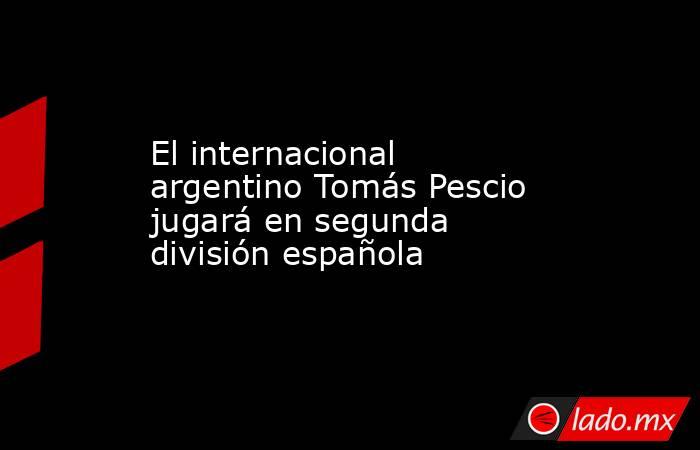 El internacional argentino Tomás Pescio jugará en segunda división española. Noticias en tiempo real