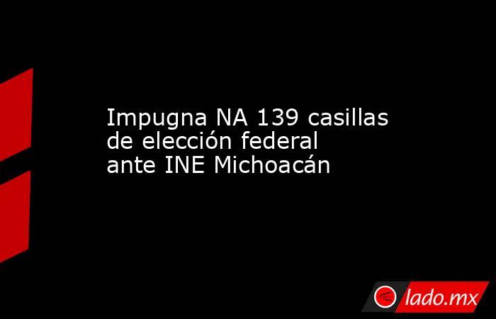 Impugna NA 139 casillas de elección federal ante INE Michoacán. Noticias en tiempo real