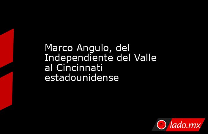 Marco Angulo, del Independiente del Valle al Cincinnati estadounidense. Noticias en tiempo real