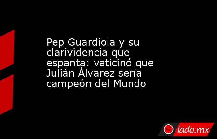 Pep Guardiola y su clarividencia que espanta: vaticinó que Julián Álvarez sería campeón del Mundo. Noticias en tiempo real