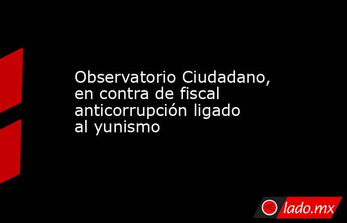 Observatorio Ciudadano, en contra de fiscal anticorrupción ligado al yunismo. Noticias en tiempo real