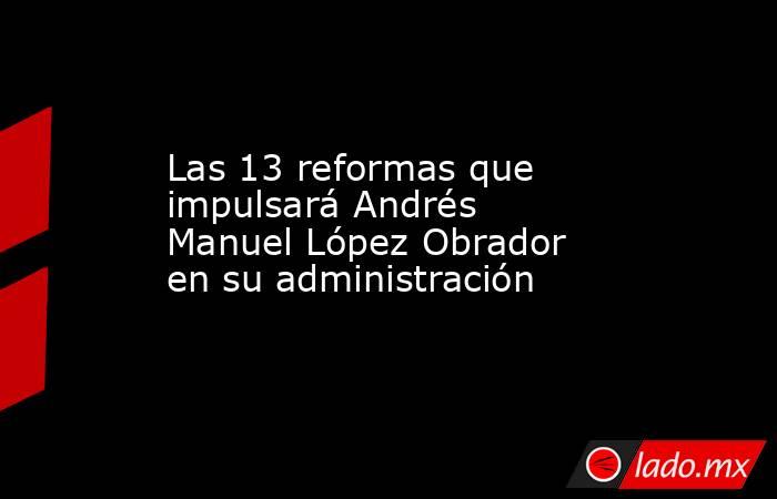 Las 13 reformas que impulsará Andrés Manuel López Obrador en su administración. Noticias en tiempo real