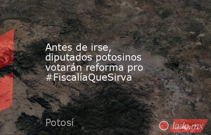 Antes de irse, diputados potosinos votarán reforma pro #FiscalíaQueSirva. Noticias en tiempo real