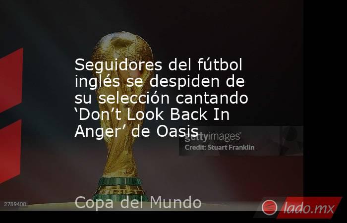Seguidores del fútbol inglés se despiden de su selección cantando ‘Don’t Look Back In Anger’ de Oasis. Noticias en tiempo real