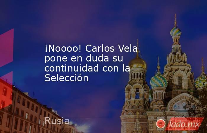 ¡Noooo! Carlos Vela pone en duda su continuidad con la Selección. Noticias en tiempo real