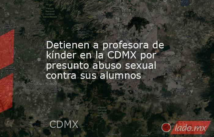 Detienen a profesora de kínder en la CDMX por presunto abuso sexual contra sus alumnos. Noticias en tiempo real
