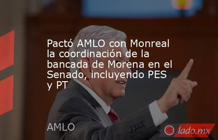 Pactó AMLO con Monreal la coordinación de la bancada de Morena en el Senado, incluyendo PES y PT. Noticias en tiempo real