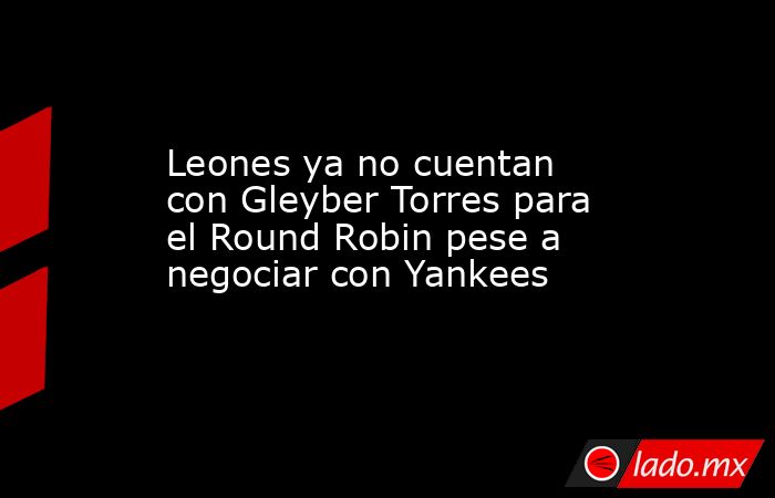 Leones ya no cuentan con Gleyber Torres para el Round Robin pese a negociar con Yankees . Noticias en tiempo real
