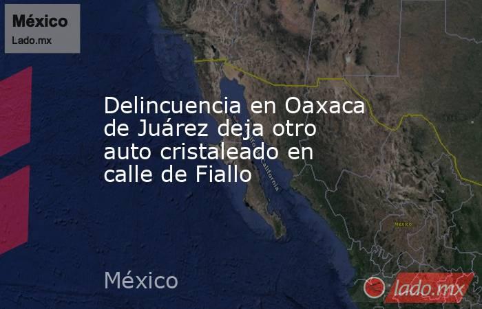 Delincuencia en Oaxaca de Juárez deja otro auto cristaleado en calle de Fiallo. Noticias en tiempo real