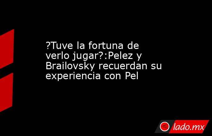 ?Tuve la fortuna de verlo jugar?:Pelez y Brailovsky recuerdan su experiencia con Pel. Noticias en tiempo real