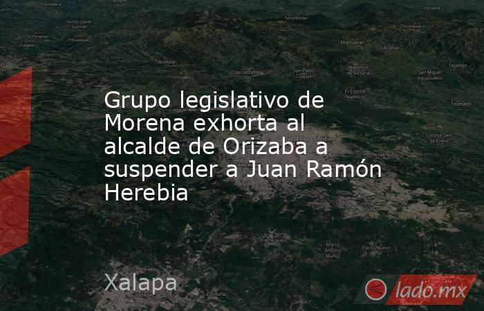 Grupo legislativo de Morena exhorta al alcalde de Orizaba a suspender a Juan Ramón Herebia. Noticias en tiempo real