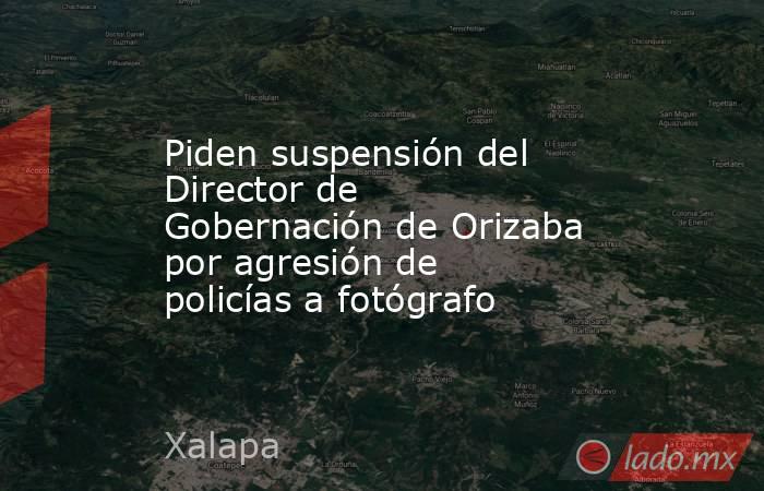 Piden suspensión del Director de Gobernación de Orizaba por agresión de policías a fotógrafo. Noticias en tiempo real