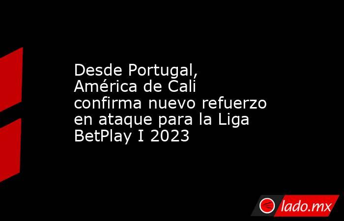 Desde Portugal, América de Cali confirma nuevo refuerzo en ataque para la Liga BetPlay I 2023. Noticias en tiempo real
