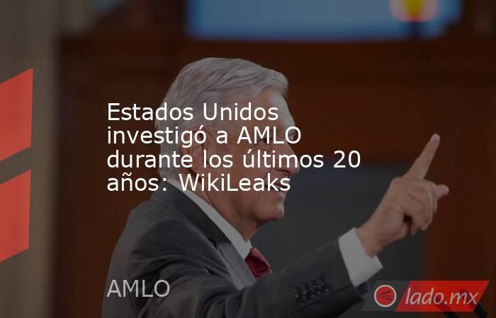 Estados Unidos investigó a AMLO durante los últimos 20 años: WikiLeaks. Noticias en tiempo real
