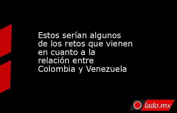 Estos serían algunos de los retos que vienen en cuanto a la relación entre Colombia y Venezuela. Noticias en tiempo real