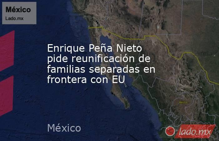 Enrique Peña Nieto pide reunificación de familias separadas en frontera con EU. Noticias en tiempo real