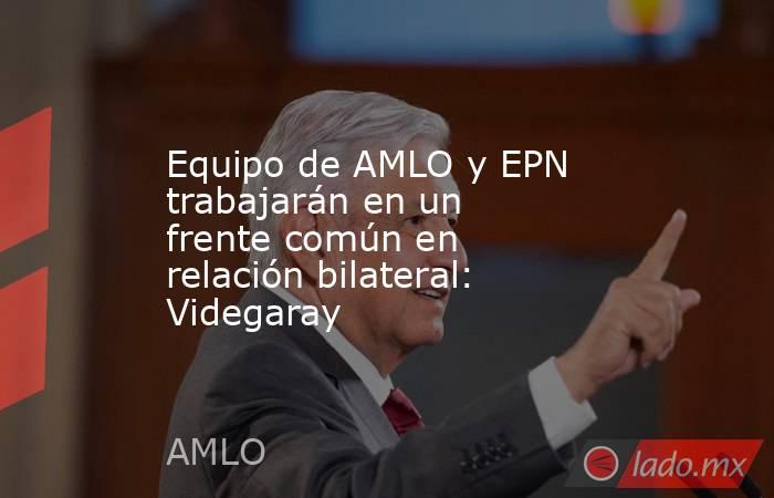 Equipo de AMLO y EPN trabajarán en un frente común en relación bilateral: Videgaray. Noticias en tiempo real
