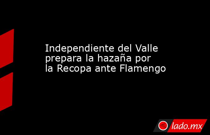 Independiente del Valle prepara la hazaña por la Recopa ante Flamengo. Noticias en tiempo real