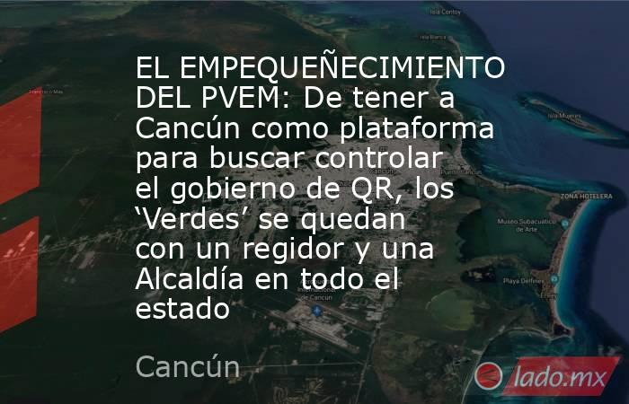 EL EMPEQUEÑECIMIENTO DEL PVEM: De tener a Cancún como plataforma para buscar controlar el gobierno de QR, los ‘Verdes’ se quedan con un regidor y una Alcaldía en todo el estado. Noticias en tiempo real