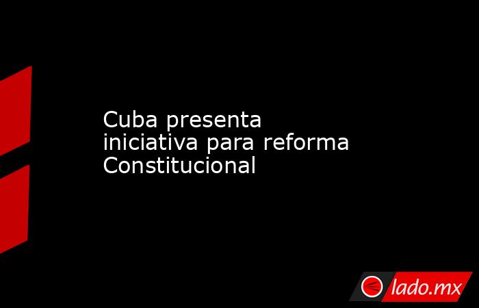 Cuba presenta iniciativa para reforma Constitucional. Noticias en tiempo real