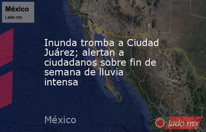 Inunda tromba a Ciudad Juárez; alertan a ciudadanos sobre fin de semana de lluvia intensa. Noticias en tiempo real