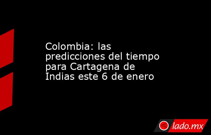 Colombia: las predicciones del tiempo para Cartagena de Indias este 6 de enero. Noticias en tiempo real