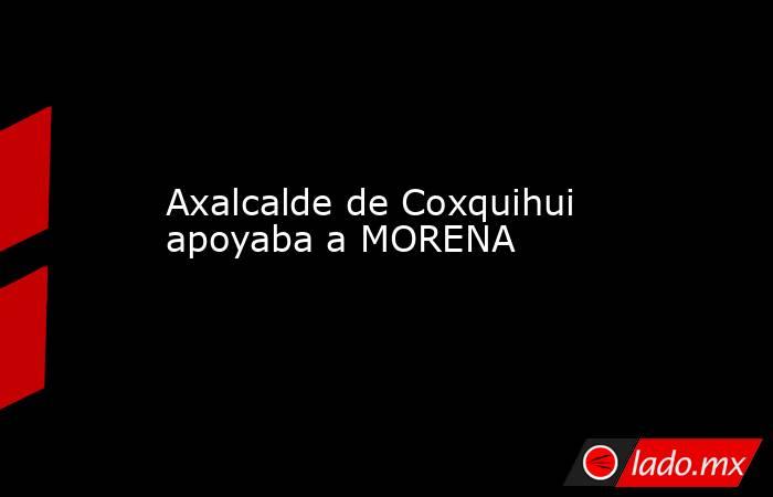 Axalcalde de Coxquihui apoyaba a MORENA. Noticias en tiempo real