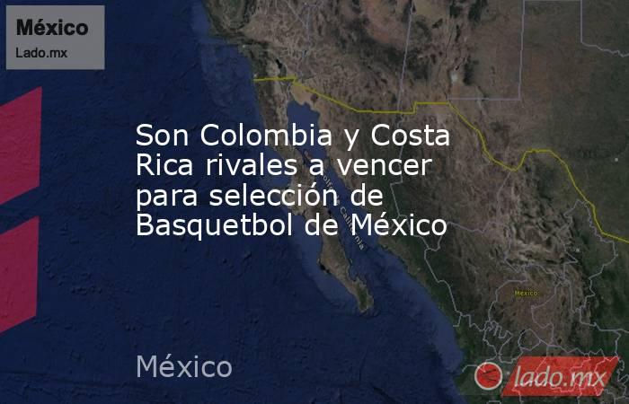 Son Colombia y Costa Rica rivales a vencer para selección de Basquetbol de México. Noticias en tiempo real