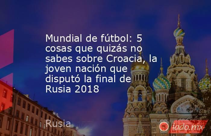 Mundial de fútbol: 5 cosas que quizás no sabes sobre Croacia, la joven nación que disputó la final de Rusia 2018. Noticias en tiempo real